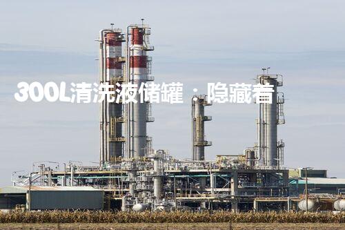 300L清洗液储罐：隐藏着什么秘密？
