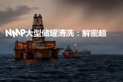 NMP大型储罐清洗：解密超高效、安全的秘密武器！