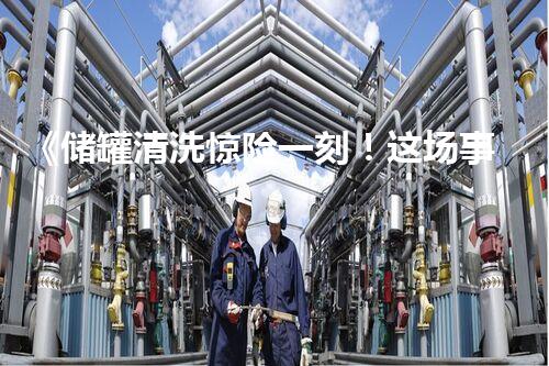 《储罐清洗惊险一刻！这场事故教育片你绝对不能错过！》
