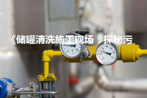 《储罐清洗施工现场：探秘污物的隐秘世界！》