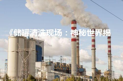 《储罐清洗现场：神秘世界揭开面纱！》