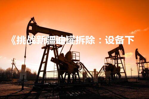 《挑战新疆油罐拆除：设备下线、环保上线》