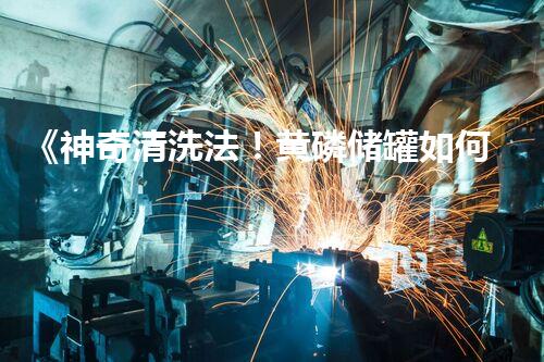 《神奇清洗法！黄磷储罐如何一夜焕然新生？》