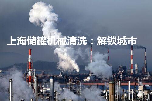 上海储罐机械清洗：解锁城市底蕴的神秘密码