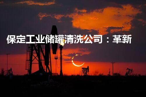 保定工业储罐清洗公司：革新技术助力环境保护，你知道吗？