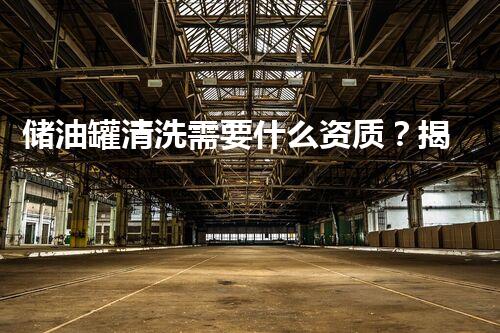 储油罐清洗需要什么资质？揭秘背后不为人知的标准和要求！