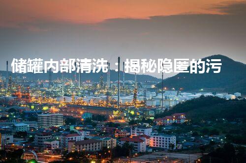 储罐内部清洗：揭秘隐匿的污垢，谁来解锁它的秘密？