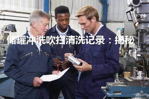 储罐冲洗吹扫清洗记录：揭秘隐匿其中的惊人秘密！