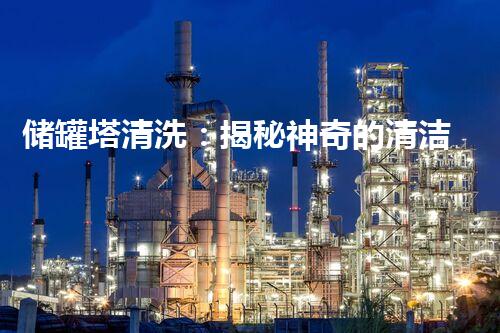 储罐塔清洗：揭秘神奇的清洁技术，让储罐焕然一新！