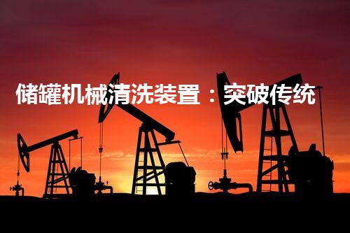 储罐机械清洗装置：突破传统，革新清洗方式！