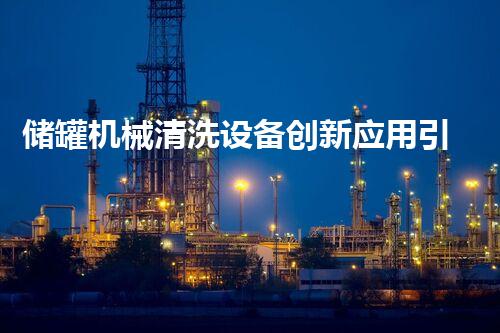 储罐机械清洗设备创新应用引领淄博清洗技术新潮流