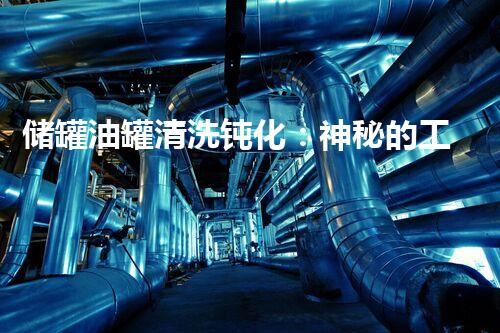 储罐油罐清洗钝化：神秘的工艺背后隐藏着怎样的科技奥秘？