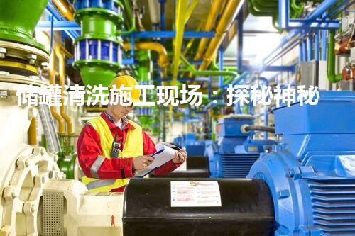 储罐清洗施工现场：探秘神秘的清洗技术，揭开隐藏其中的惊人奥秘！