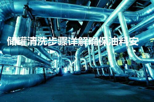 储罐清洗步骤详解确保油料安全与设备寿命
