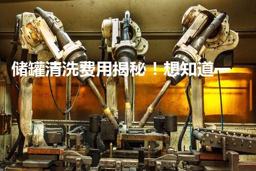 储罐清洗费用揭秘！想知道一次清洗需要多少钱吗？