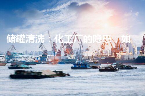 储罐清洗：化工厂的隐患，如何彻底解决？