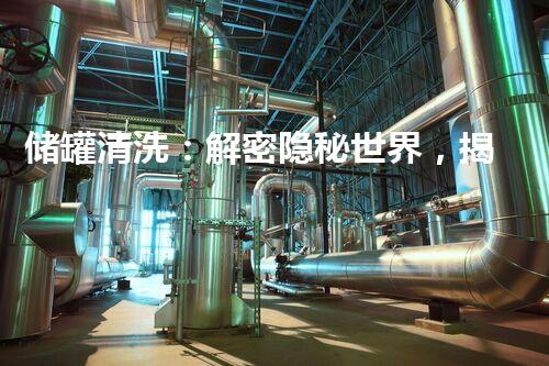储罐清洗：解密隐秘世界，揭开隐藏的故事！