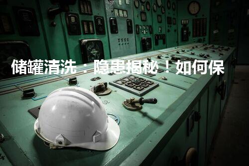 储罐清洗：隐患揭秘！如何保证安全？