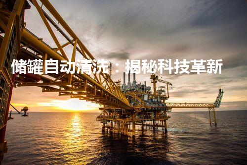 储罐自动清洗：揭秘科技革新，告别传统繁琐，轻松解决污染难题！