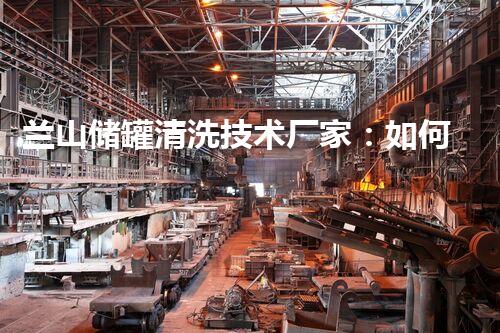 兰山储罐清洗技术厂家：如何实现高效清洗，保障生产安全？