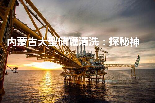 内蒙古大型储罐清洗：探秘神秘的清洁之道