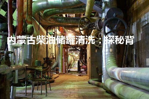 内蒙古柴油储罐清洗：探秘背后的隐秘世界