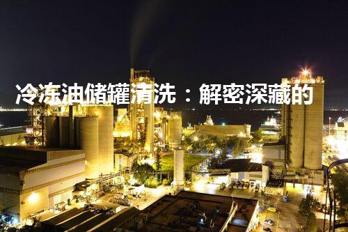 冷冻油储罐清洗：解密深藏的秘密！