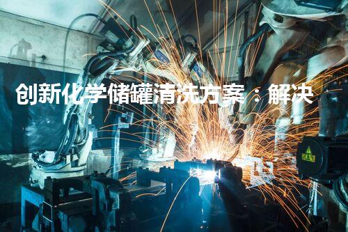创新化学储罐清洗方案：解决难题，保护环境！