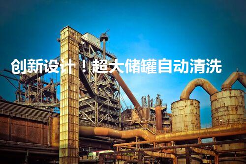 创新设计！超大储罐自动清洗系统，彻底解决污染难题？