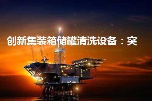 创新集装箱储罐清洗设备：突破传统，革新行业！