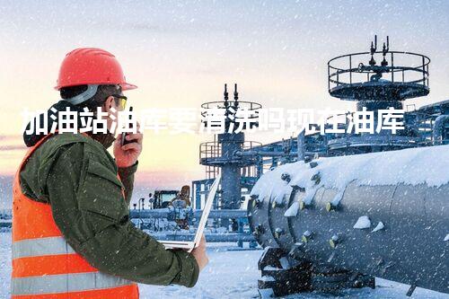 加油站油库要清洗吗现在油库清洗的重要性与最佳时机探讨
