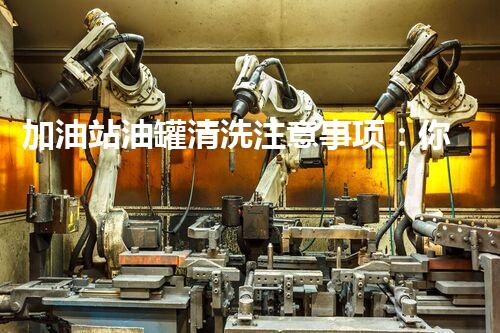 加油站油罐清洗注意事项：你不知道的安全隐患和应对策略！