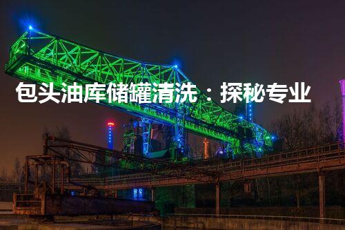 包头油库储罐清洗：探秘专业厂家的神奇技术！
