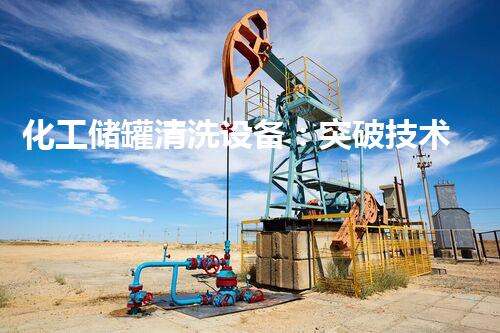 化工储罐清洗设备：突破技术边界，实现高效安全！