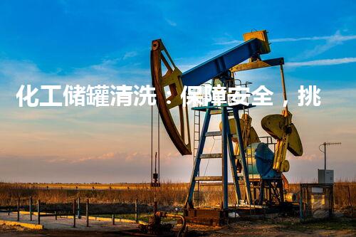 化工储罐清洗：保障安全，挑战极限！