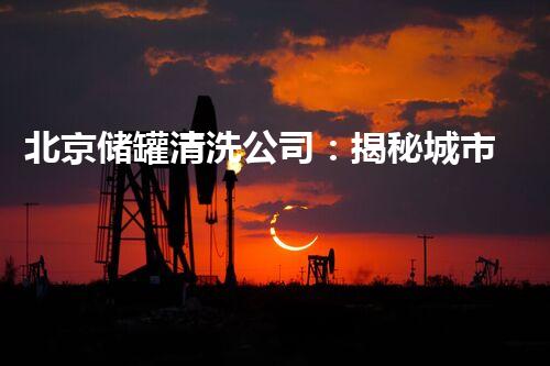 北京储罐清洗公司：揭秘城市底下的隐秘世界！