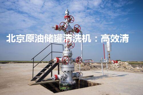 北京原油储罐清洗机：高效清洁新标杆