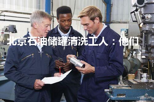 北京石油储罐清洗工人：他们的勇敢与背后的故事！