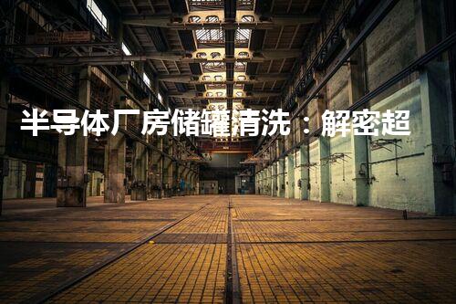 半导体厂房储罐清洗：解密超级神奇的清洁秘籍！