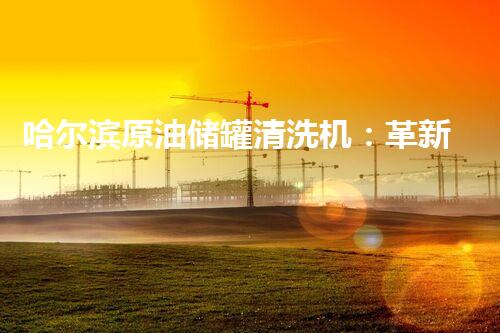 哈尔滨原油储罐清洗机：革新技术助力环保产业升级？