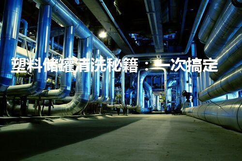 塑料储罐清洗秘籍：一次搞定，轻松解决你的难题！