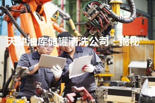 天津油库储罐清洗公司：揭秘隐匿的黑暗，你真的了解这个行业吗？