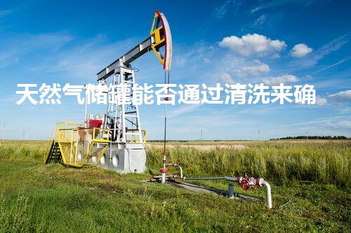 天然气储罐能否通过清洗来确保安全？