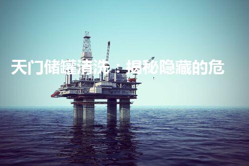 天门储罐清洗：揭秘隐藏的危险，你真的了解它们吗？