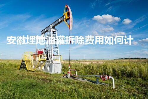安徽埋地油罐拆除费用如何计算？