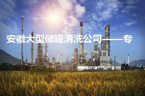 安徽大型储罐清洗公司——专业高效，守护储罐安全运营