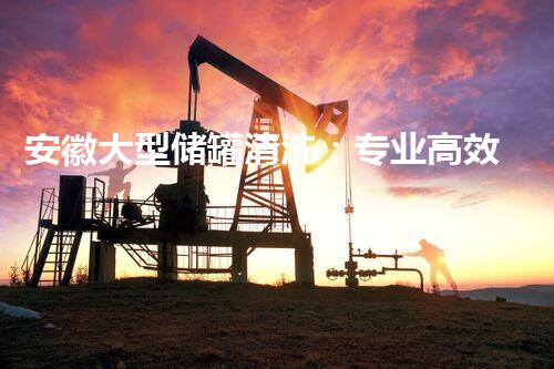 安徽大型储罐清洗：专业高效，安全无忧