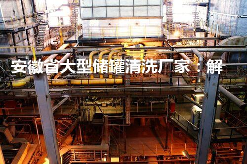 安徽省大型储罐清洗厂家：解密隐秘的储罐清洗技术！