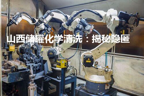 山西储罐化学清洗：揭秘隐匿的危险，谁来守护我们的安全？