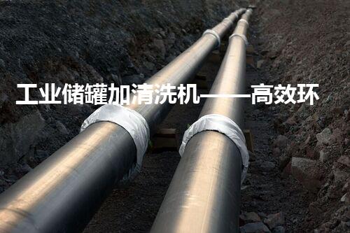 工业储罐加清洗机——高效环保的清洗处理方案